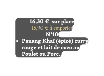 16 30 sur place 15 90 à emporter N 10 Panang Khaï épicé curry rouge et lait de coco au Poulet ou Porc
